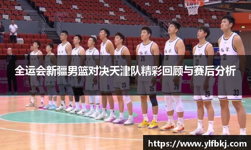 全运会新疆男篮对决天津队精彩回顾与赛后分析