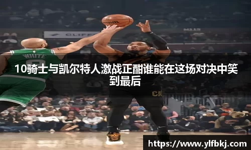 k1体育10骑士与凯尔特人激战正酣谁能在这场对决中笑到最后