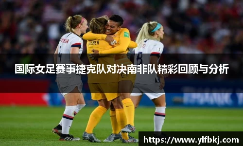 k1体育国际女足赛事捷克队对决南非队精彩回顾与分析
